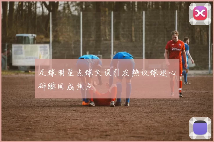 足球明星点球失误引发热议球迷心碎瞬间成焦点