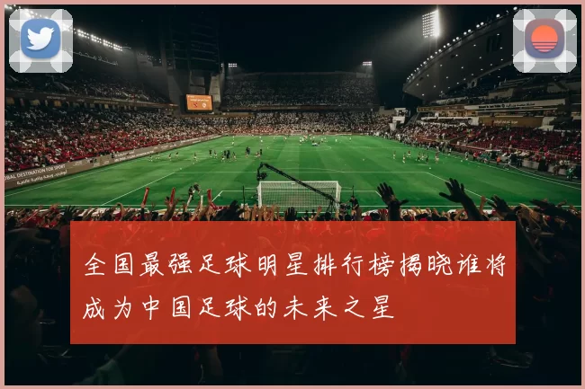 全国最强足球明星排行榜揭晓谁将成为中国足球的未来之星