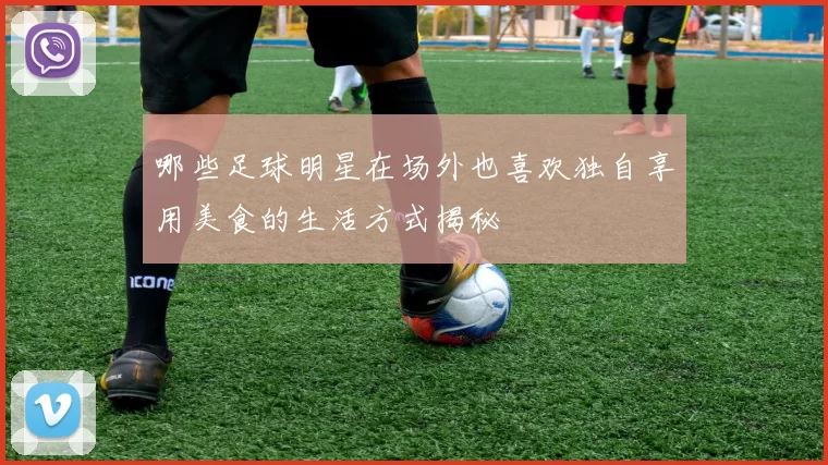 哪些足球明星在场外也喜欢独自享用美食的生活方式揭秘