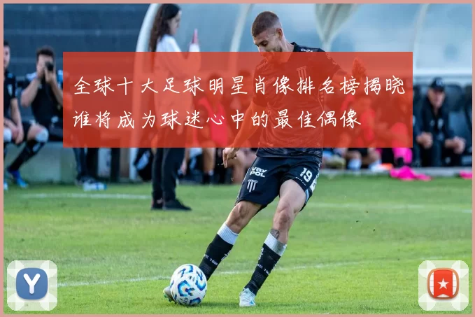 全球十大足球明星肖像排名榜揭晓谁将成为球迷心中的最佳偶像