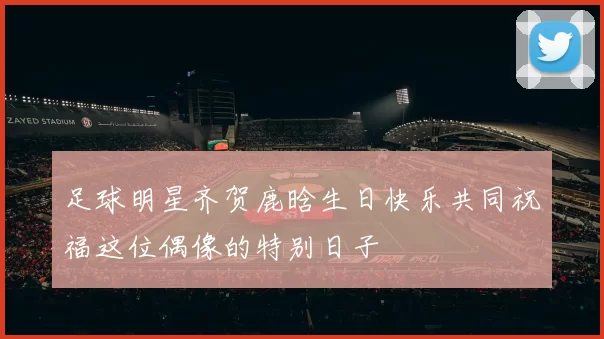 足球明星齐贺鹿晗生日快乐共同祝福这位偶像的特别日子