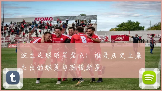波兰足球明星盘点：谁是历史上最杰出的球员与现役新星