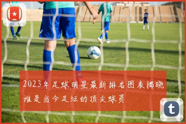 2023年足球明星最新排名图表揭晓谁是当今足坛的顶尖球员