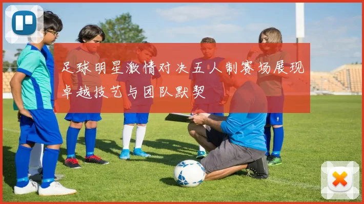 足球明星激情对决五人制赛场展现卓越技艺与团队默契