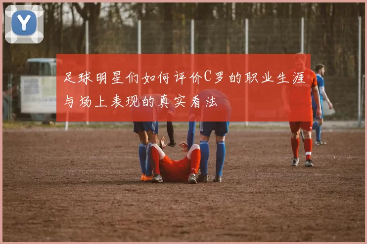足球明星们如何评价C罗的职业生涯与场上表现的真实看法