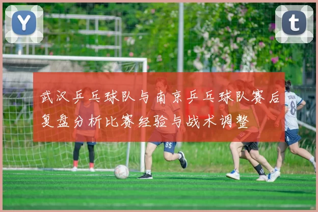 武汉乒乓球队与南京乒乓球队赛后复盘分析比赛经验与战术调整
