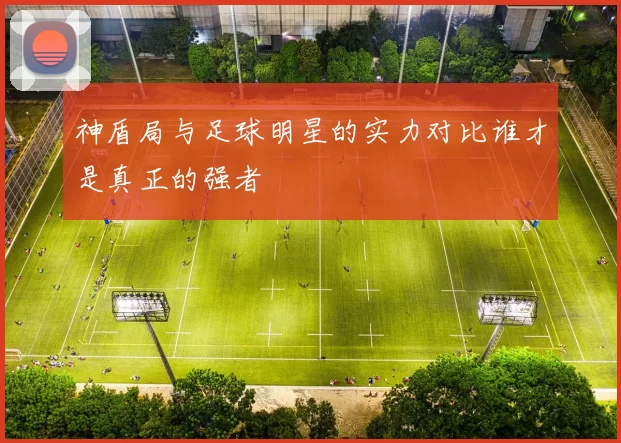 神盾局与足球明星的实力对比谁才是真正的强者