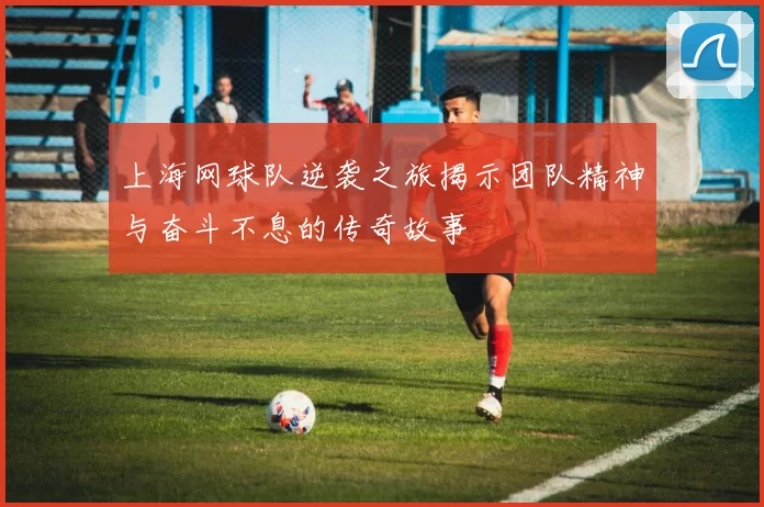 上海网球队逆袭之旅揭示团队精神与奋斗不息的传奇故事
