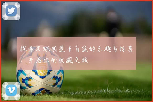 探索足球明星卡盲盒的乐趣与惊喜，开启你的收藏之旅