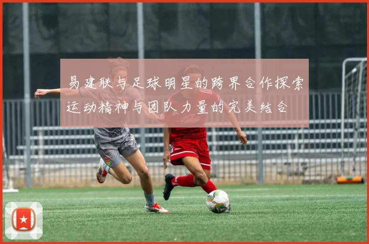 易建联与足球明星的跨界合作探索运动精神与团队力量的完美结合