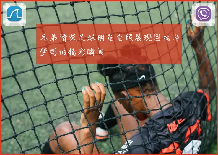 兄弟情深足球明星合照展现团结与梦想的精彩瞬间