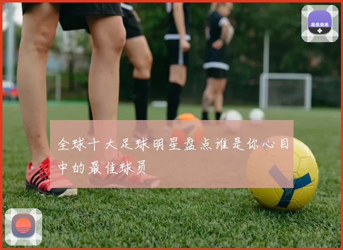全球十大足球明星盘点谁是你心目中的最佳球员