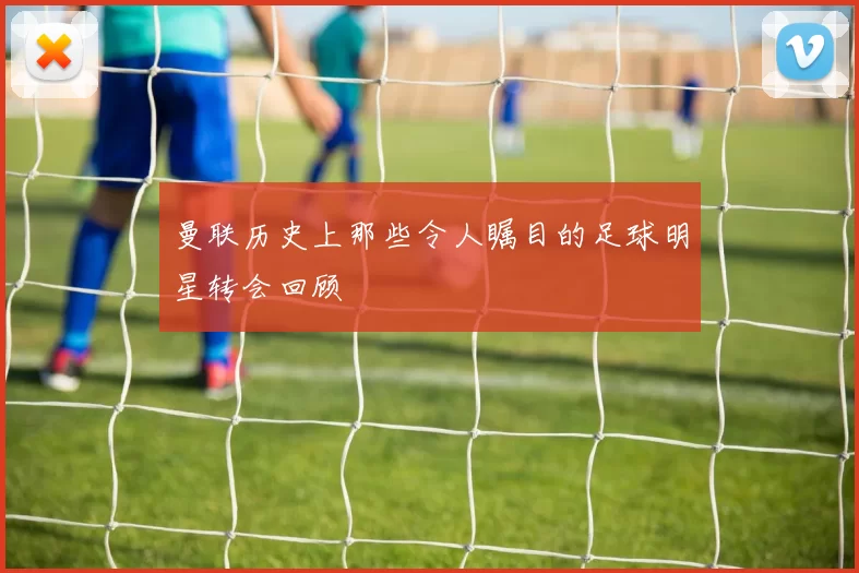 曼联历史上那些令人瞩目的足球明星转会回顾