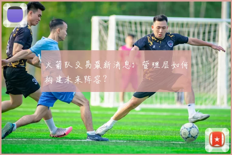 火箭队交易最新消息：管理层如何构建未来阵容？