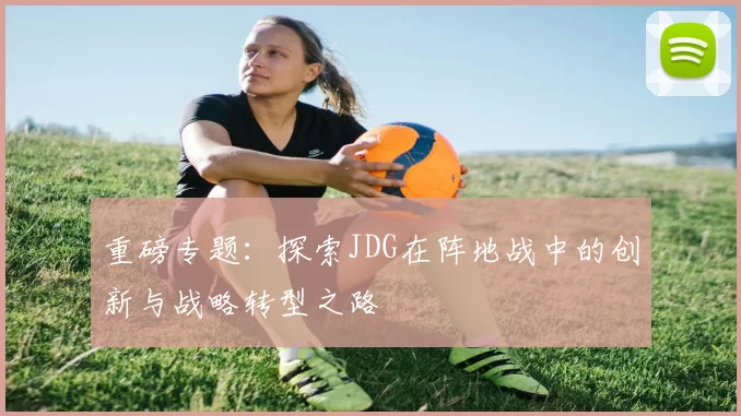 重磅专题：探索JDG在阵地战中的创新与战略转型之路