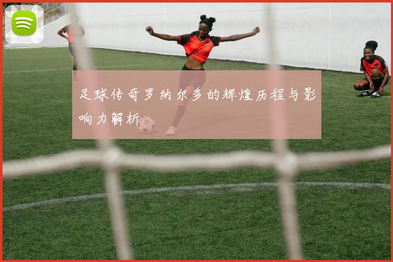 足球传奇罗纳尔多的辉煌历程与影响力解析