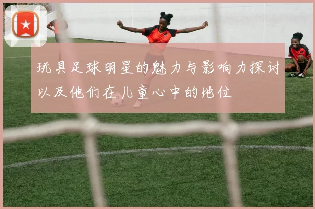 玩具足球明星的魅力与影响力探讨以及他们在儿童心中的地位