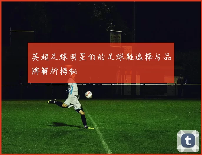 英超足球明星们的足球鞋选择与品牌解析揭秘