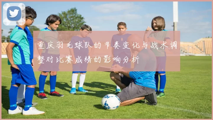 重庆羽毛球队的节奏变化与战术调整对比赛成绩的影响分析