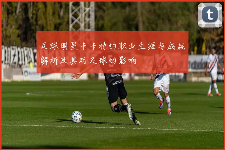 足球明星卡卡特的职业生涯与成就解析及其对足球的影响