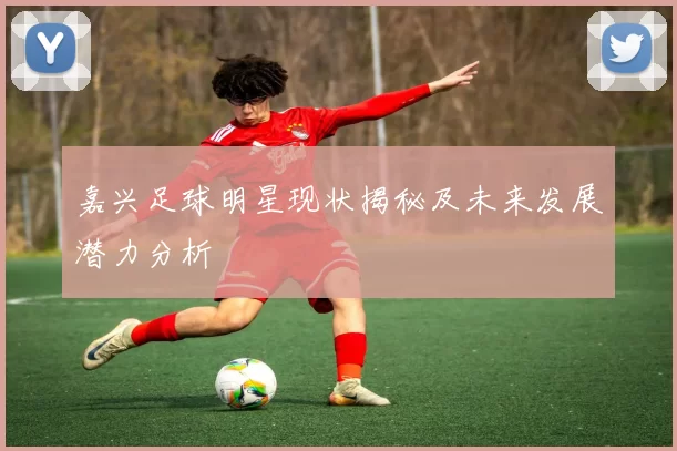 嘉兴足球明星现状揭秘及未来发展潜力分析