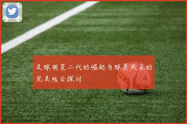 足球明星二代的崛起与球员风采的完美结合探讨