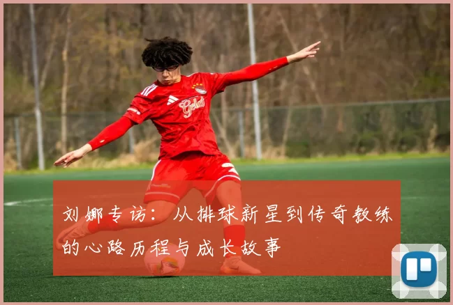 刘娜专访：从排球新星到传奇教练的心路历程与成长故事