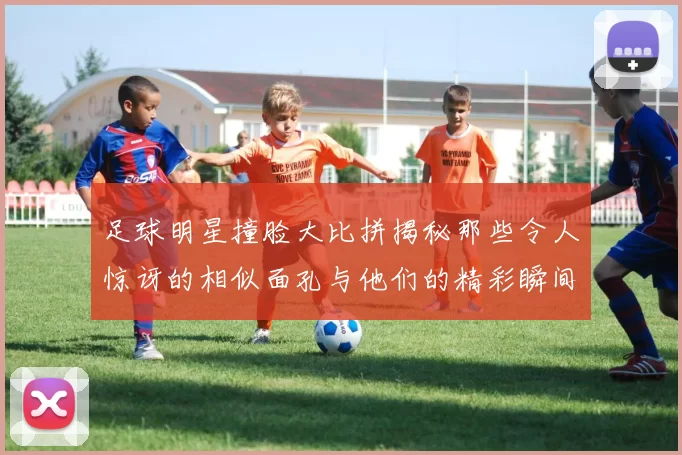 足球明星撞脸大比拼揭秘那些令人惊讶的相似面孔与他们的精彩瞬间