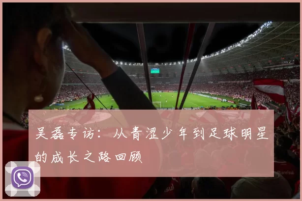 吴磊专访：从青涩少年到足球明星的成长之路回顾