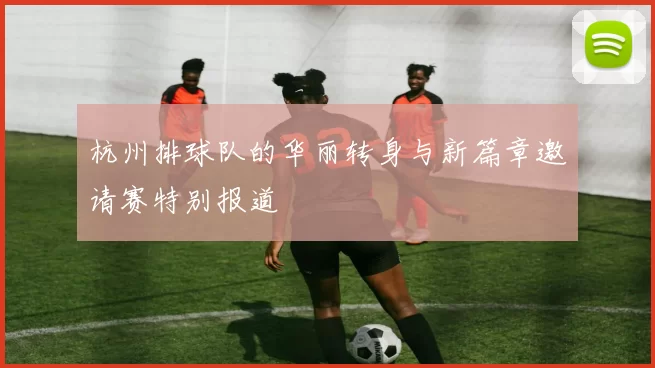 杭州排球队的华丽转身与新篇章邀请赛特别报道