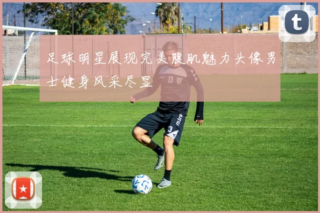 足球明星展现完美腹肌魅力头像男士健身风采尽显