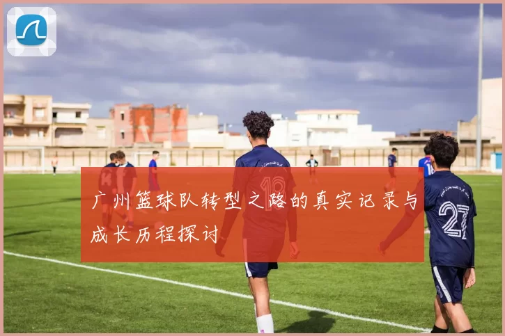 广州篮球队转型之路的真实记录与成长历程探讨