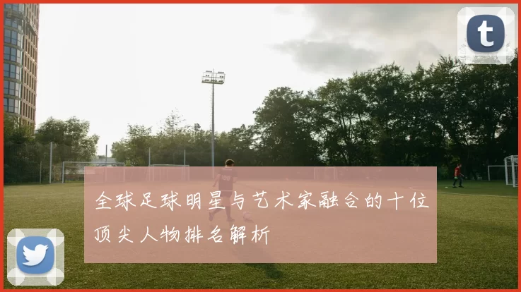 全球足球明星与艺术家融合的十位顶尖人物排名解析
