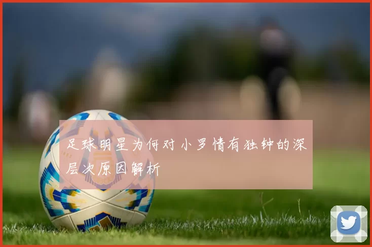 足球明星为何对小罗情有独钟的深层次原因解析