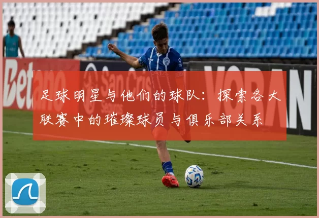 足球明星与他们的球队：探索各大联赛中的璀璨球员与俱乐部关系