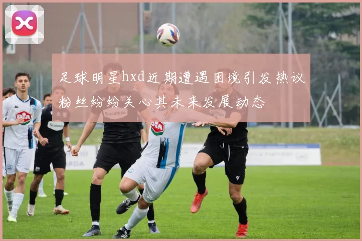 足球明星hxd近期遭遇困境引发热议粉丝纷纷关心其未来发展动态