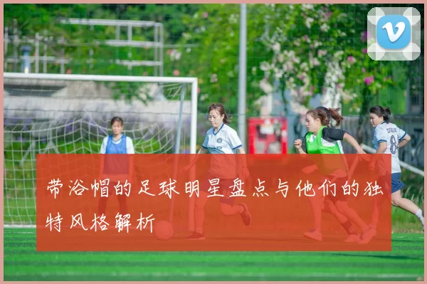 带浴帽的足球明星盘点与他们的独特风格解析
