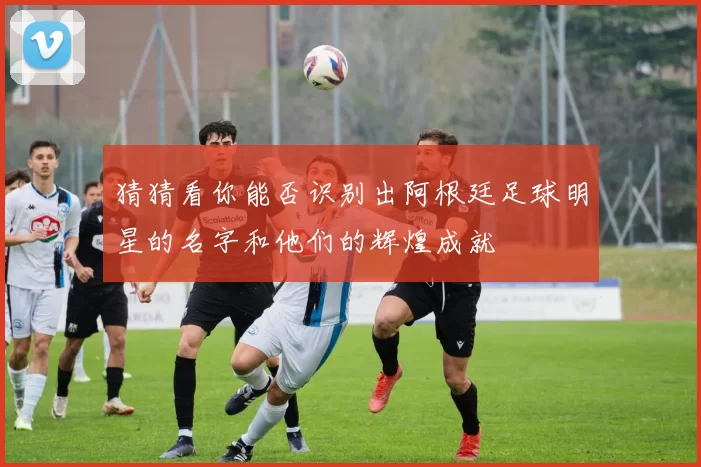 猜猜看你能否识别出阿根廷足球明星的名字和他们的辉煌成就