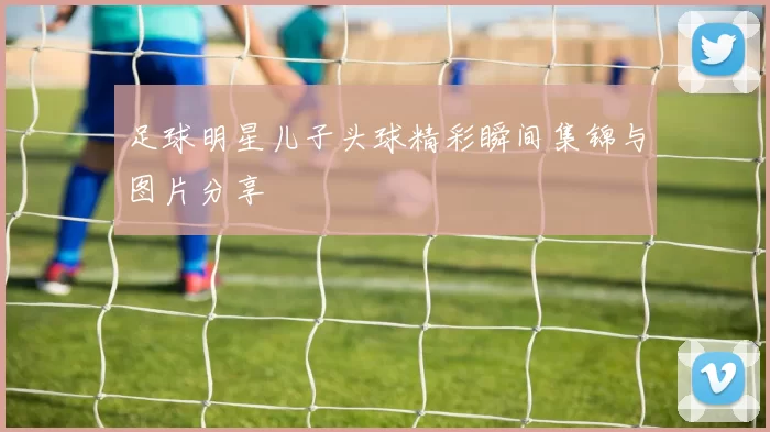 足球明星儿子头球精彩瞬间集锦与图片分享